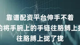 靠谱配资平台伸手不着痕迹的将手腕上的手链往胳膊上拢了拢